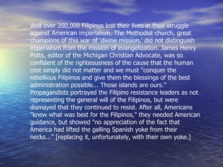 Well over 200,000 Filipinos lost their lives in their struggle against American imperialism. The Methodist church, great champions of this war of ‘divine mission,’ did not distinguish imperialism from the mission of evangelization. James Henry Potts, editor of the Michigan Christian Advocate, was so confident of the righteousness of the cause that the human cost simply did not matter and we must "conquer the rebellious Filipinos and give them the blessings of the best administration possible... Those islands are ours." Propagandists portrayed the Filipino resistance leaders as not representing the general will of the Filipinos, but were dismayed that they continued to resist. After all, Americans "knew what was best for the Filipinos," they needed American guidance, but showed "no appreciation of the fact that America had lifted the galling Spanish yoke from their necks..." [replacing it, unfortunately, with their own yoke.]   