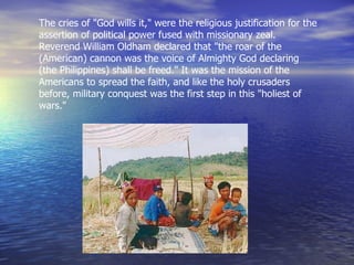 The cries of "God wills it," were the religious justification for the assertion of political power fused with missionary zeal. Reverend William Oldham declared that "the roar of the (American) cannon was the voice of Almighty God declaring (the Philippines) shall be freed." It was the mission of the Americans to spread the faith, and like the holy crusaders before, military conquest was the first step in this "holiest of wars."  