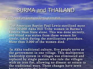 BURMA and THAILAND  Accounts from local residents claim that: The American Baptist Paul Lewis sterilized more than 20,000 Akha Hill Tribe women in Burma’s Eastern Shan State alone. This was done secretly, and blood was stolen from these women for resale, taken during the sterilization procedure. More than 3,000 of the women died.    In Akha traditional culture, five people serve as the government in one village. This multiperson leadership system in villages was eliminated and replaced by single pastors who rule the villages with an iron fist, allowing no dissent or return to the traditional ways. These changes have sewn havoc amongst the locals.   