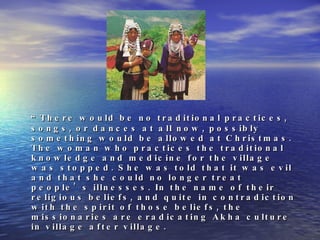 “ There would be no traditional practices, songs, or dances at all now, possibly something would be allowed at Christmas. The woman who practices the traditional knowledge and medicine for the village was stopped. She was told that it was evil and that she could no longer treat people’s illnesses. In the name of their religious beliefs, and quite in contradiction with the spirit of those beliefs, the missionaries are eradicating Akha culture in village after village.  