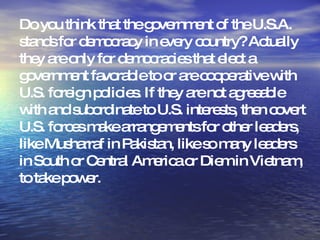 Do you think that the government of the U.S.A. stands for democracy in every country? Actually they are only for democracies that elect a government favorable to or are cooperative with U.S. foreign policies. If they are not agreeable with and subordinate to U.S. interests, then covert U.S. forces make arrangements for other leaders, like Musharraf in Pakistan, like so many leaders in South or Central America or Diem in Vietnam, to take power.   