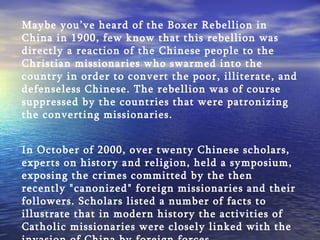 Maybe you’ve heard of the Boxer Rebellion in China in 1900, few know that this rebellion was directly a reaction of the Chinese people to the Christian missionaries who swarmed into the country in order to convert the poor, illiterate, and defenseless Chinese. The rebellion was of course suppressed by the countries that were patronizing the converting missionaries.   In October of 2000, over twenty Chinese scholars, experts on history and religion, held a symposium, exposing the crimes committed by the then recently "canonized" foreign missionaries and their followers. Scholars listed a number of facts to illustrate that in modern history the activities of Catholic missionaries were closely linked with the invasion of China by foreign forces. 