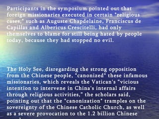 Participants in the symposium pointed out that foreign missionaries executed in certain "religious cases," such as Auguste Chapdelaine, Franciscus de Capillas and Albericus Crescitelli, had only themselves to blame for still being hated by people today, because they had stopped no evil. The Holy See, disregarding the strong opposition from the Chinese people, "canonized" these infamous missionaries, which reveals the Vatican's “vicious intention to intervene in China's internal affairs through religious activities,” the scholars said, pointing out that the "canonization" tramples on the sovereignty of the Chinese Catholic Church, as well as a severe provocation to the 1.2 billion Chinese people. 