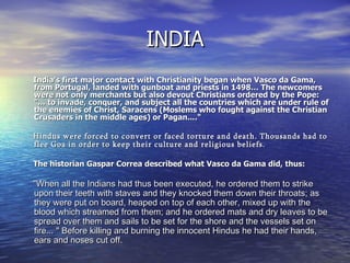 INDIA India's first major contact with Christianity began when Vasco da Gama, from Portugal, landed with gunboat and priests in 1498… The newcomers were not only merchants but also devout Christians ordered by the Pope: "... to invade, conquer, and subject all the countries which are under rule of the enemies of Christ, Saracens (Moslems who fought against the Christian Crusaders in the middle ages) or Pagan...."    Hindus were forced to convert or faced torture and death. Thousands had to flee Goa in order to keep their culture and religious beliefs.    The historian Gaspar Correa described what Vasco da Gama did, thus:    "When all the Indians had thus been executed, he ordered them to strike upon their teeth with staves and they knocked them down their throats; as they were put on board, heaped on top of each other, mixed up with the blood which streamed from them; and he ordered mats and dry leaves to be spread over them and sails to be set for the shore and the vessels set on fire... " Before killing and burning the innocent Hindus he had their hands, ears and noses cut off. 