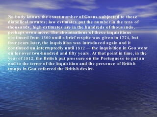 No body knows the exact number of Goans subjected to these diabolical tortures; low estimates put the number in the tens of thousands, high estimates are in the hundreds of thousands, perhaps even more. The abominations of these inquisitions continued from 1560 until a brief respite was given in 1774, but four years later, the inquisition was introduced again and it continued un-interruptedly until 1812 — the inquisition in Goa went on for over two-hundred and fifty years. At that point in time, in the year of 1812, the British put pressure on the Portuguese to put an end to the terror of the Inquisition and the presence of British troops in Goa enforced the British desire. 