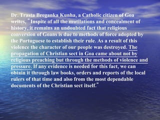Dr. Trasta Breganka Kunha, a Catholic citizen of Goa writes, "Inspite of all the mutilations and concealment of history, it remains an undoubted fact that religious conversion of Goans is due to methods of force adopted by the Portuguese to establish their rule. As a result of this violence the character of our people was destroyed.  The propagation of Christian sect in Goa came about not by religious preaching but through the methods of violence and pressure.  If any evidence is needed for this fact, we can obtain it through law books, orders and reports of the local rulers of that time and also from the most dependable documents of the Christian sect itself." 
