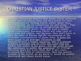 CHRISTIAN JUSTICE SYSTEM  Because Christians believe that Jesus Christ suffered for the sins of others, they use this belief for their own purposes by "letting Christ suffer while they, the Christians, go on committing sin and crime." That is why the Christians go on slaughtering the Non-Christians, totally worry-free and with a totally clean conscience, because Christ will take care of their sins and crimes, and because they don't have to face the laws of Karma and Re-incarnation or the veritable consequences of these laws.  It does not even occur to an average Christian to ask himself/herself a simple question, that if a person commits a murder and he tells the court that his Father will suffer in his place, will the court accept the substitute to suffer the sentence?  An average Christian does not even think that if any court accepted this kind of substitution, then the justice system of the world, as we know it, would be totally destroyed and chaos would ensue. 