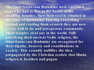 The Gaur-Sarasvata Brahmins were one such sect who had to flee at the hands of the invading fanatics. Now their sect is situated in the state of Karnataka. Leaving everything behind and starting from scratch they are now a very well to do and prosperous community. Their temples rival any in the world. Still practicing their ancient Vedic religion, the Gaur-Sarasvata Brahmins are recognized for their dignity, honesty and contributions to society. This soundly nullifies the idea propagated by the Christian zealots that Hindu religion is heathen and pagan. 
