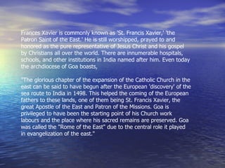 Frances Xavier is commonly known as 'St. Francis Xavier,' 'the Patron Saint of the East.' He is still worshipped, prayed to and honored as the pure representative of Jesus Christ and his gospel by Christians all over the world. There are innumerable hospitals, schools, and other institutions in India named after him. Even today the archdiocese of Goa boasts,   "The glorious chapter of the expansion of the Catholic Church in the east can be said to have begun after the European 'discovery' of the sea route to India in 1498. This helped the coming of the European fathers to these lands, one of them being St. Francis Xavier, the great Apostle of the East and Patron of the Missions. Goa is privileged to have been the starting point of his Church work labours and the place where his sacred remains are preserved. Goa was called the "Rome of the East" due to the central role it played in evangelization of the east."  
