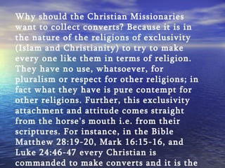 Why should the Christian Missionaries want to collect converts? Because it is in the nature of the religions of exclusivity (Islam and Christianity) to try to make every one like them in terms of religion. They have no use, whatsoever, for pluralism or respect for other religions; in fact what they have is pure contempt for other religions. Further, this exclusivity attachment and attitude comes straight from the horse's mouth i.e. from their scriptures. For instance, in the Bible Matthew 28:19-20, Mark 16:15-16, and Luke 24:46-47 every Christian is commanded to make converts and it is the duty of every Christian to uphold these commands of the Bible. 