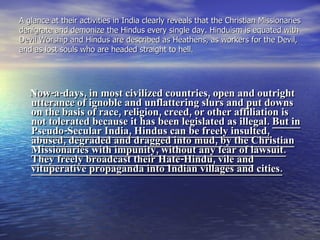 A glance at their activities in India clearly reveals that the Christian Missionaries denigrate and demonize the Hindus every single day. Hinduism is equated with Devil Worship and Hindus are described as Heathens, as workers for the Devil, and as lost souls who are headed straight to hell.  Now-a-days, in most civilized countries, open and outright utterance of ignoble and unflattering slurs and put downs on the basis of race, religion, creed, or other affiliation is not tolerated because it has been legislated as illegal.  But in Pseudo-Secular India, Hindus can be freely insulted, abused, degraded and dragged into mud, by the Christian Missionaries with impunity, without any fear of lawsuit. They freely broadcast their Hate-Hindu, vile and vituperative propaganda into Indian villages and cities. 