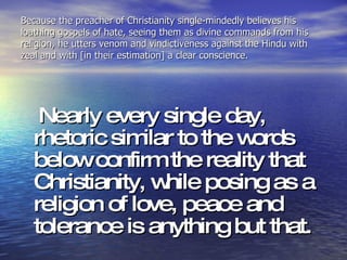 Because the preacher of Christianity single-mindedly believes his loathing gospels of hate, seeing them as divine commands from his religion, he utters venom and vindictiveness against the Hindu with zeal and with [in their estimation] a clear conscience. Nearly every single day, rhetoric similar to the words below confirm the reality that Christianity, while posing as a religion of love, peace and tolerance is anything but that.  