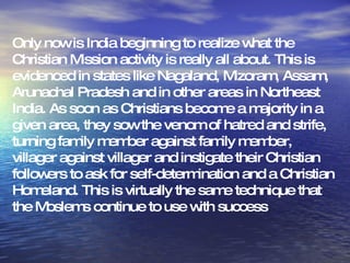Only now is India beginning to realize what the Christian Mission activity is really all about. This is evidenced in states like Nagaland, Mizoram, Assam, Arunachal Pradesh and in other areas in Northeast India. As soon as Christians become a majority in a given area, they sow the venom of hatred and strife, turning family member against family member, villager against villager and instigate their Christian followers to ask for self-determination and a Christian Homeland. This is virtually the same technique that the Moslems continue to use with success  