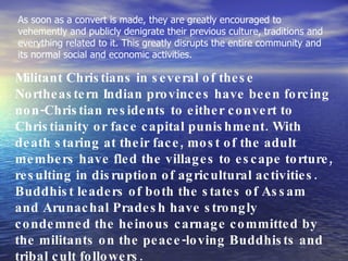 As soon as a convert is made, they are greatly encouraged to vehemently and publicly denigrate their previous culture, traditions and everything related to it. This greatly disrupts the entire community and its normal social and economic activities.  Militant Christians in several of these Northeastern Indian provinces have been forcing non-Christian residents to either convert to Christianity or face capital punishment. With death staring at their face, most of the adult members have fled the villages to escape torture, resulting in disruption of agricultural activities. Buddhist leaders of both the states of Assam and Arunachal Pradesh have strongly condemned the heinous carnage committed by the militants on the peace-loving Buddhists and tribal cult followers. 