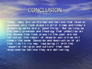 CONCLUSION  Today, many are uninformed and believe that mission excesses only took place in prior times and today's preaching works are a 'good thing.' But as long as the basic premises and theology that underlies all the abuses that took place in the past are not corrected, the result of mission activities will remain the same: Genocide and destruction of all that lies in its way, replacing it with the 'superior religion and culture' that most missionaries believe they are delivering.  