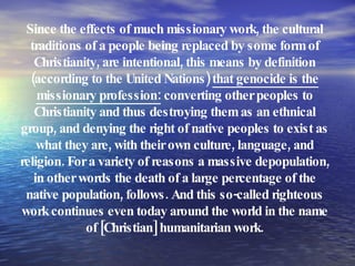 Since the effects of much missionary work, the cultural traditions of a people being replaced by some form of Christianity, are intentional, this means by definition (according to the United Nations)  that genocide is the missionary profession:  converting other peoples to Christianity and thus destroying them as an ethnical group, and denying the right of native peoples to exist as what they are, with their own culture, language, and religion. For a variety of reasons a massive depopulation, in other words the death of a large percentage of the native population, follows. And this so-called righteous work continues even today around the world in the name of [Christian] humanitarian work. 