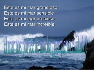 Este es mi mar grandioso  Este es mi mar sensible  Este es mi mar precioso  Este es mi mar increíble  El mar nos provee de mucho ¿porque no cuidarlo? 