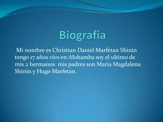 Biografia Mi nombre es Christian Daniel MarfetanShinin tengo 17 años vivo en Alobamba soy el ultimo de mis 2 hermanos  mis padres son Maria Magdalena Shinin y Hugo Marfetan. 