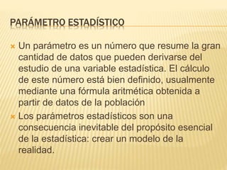 PARÁMETRO ESTADÍSTICO
 Un parámetro es un número que resume la gran
cantidad de datos que pueden derivarse del
estudio de una variable estadística. El cálculo
de este número está bien definido, usualmente
mediante una fórmula aritmética obtenida a
partir de datos de la población
 Los parámetros estadísticos son una
consecuencia inevitable del propósito esencial
de la estadística: crear un modelo de la
realidad.
 