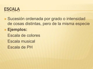 ESCALA
 Sucesión ordenada por grado o intensidad
de cosas distintas, pero de la misma especie
 Ejemplos:
Escala de colores
Escala musical
Escala de PH
 