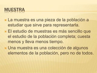 MUESTRA
 La muestra es una pieza de la población a
estudiar que sirve para representarla.
 El estudio de muestras es más sencillo que
el estudio de la población completa; cuesta
menos y lleva menos tiempo.
 Una muestra es una colección de algunos
elementos de la población, pero no de todos.
 