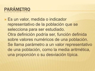 PARÁMETRO
 Es un valor, medida o indicador
representativo de la población que se
selecciona para ser estudiado.
Otra definición podría ser, función definida
sobre valores numéricos de una población.
Se llama parámetro a un valor representativo
de una población, como la media aritmética,
una proporción o su desviación típica.
 