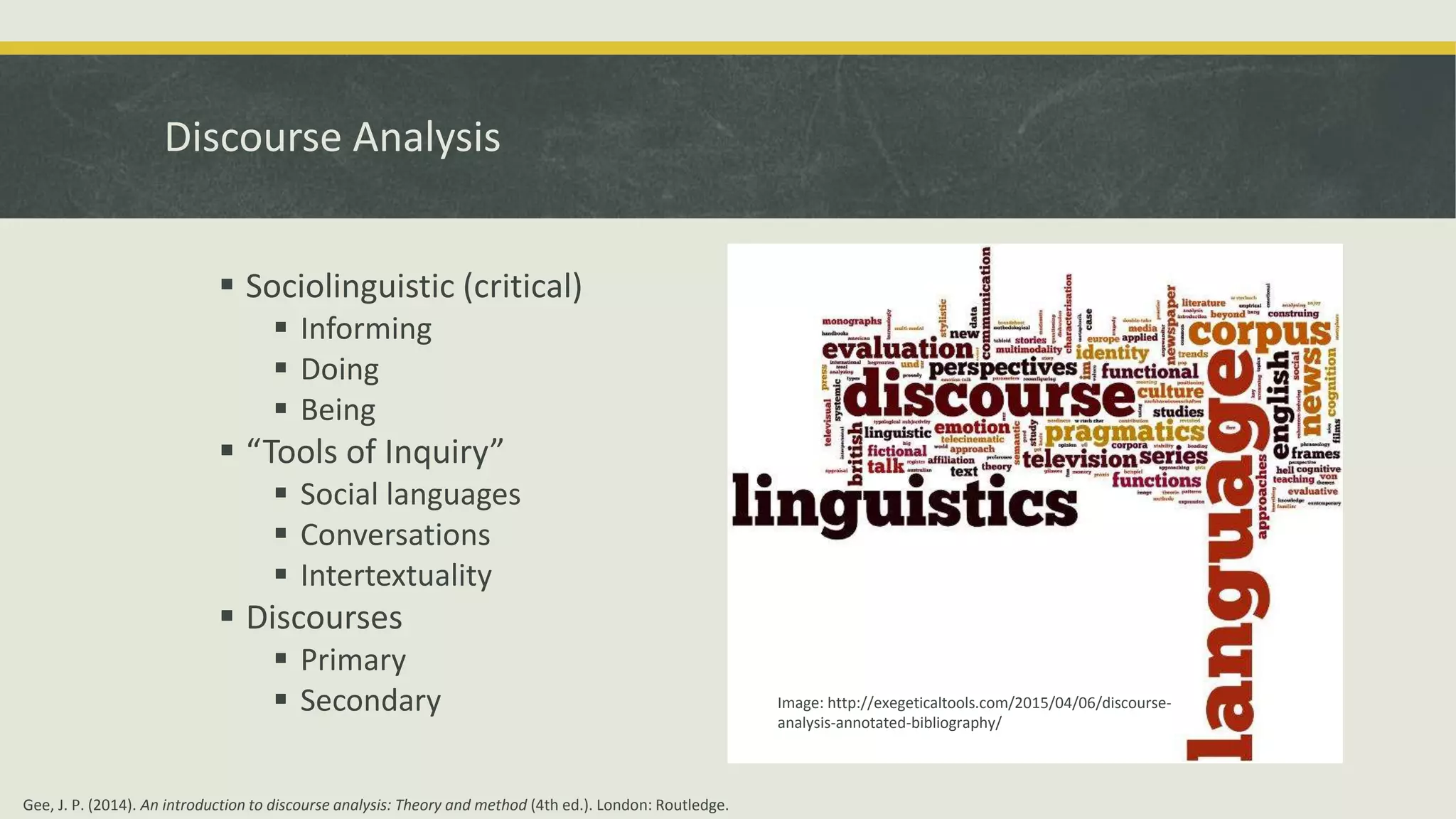 Discourse Analysis
 Sociolinguistic (critical)
 Informing
 Doing
 Being
 “Tools of Inquiry”
 Social languages
 Conversations
 Intertextuality
 Discourses
 Primary
 Secondary Image: http://exegeticaltools.com/2015/04/06/discourse-
analysis-annotated-bibliography/
Gee, J. P. (2014). An introduction to discourse analysis: Theory and method (4th ed.). London: Routledge.
 