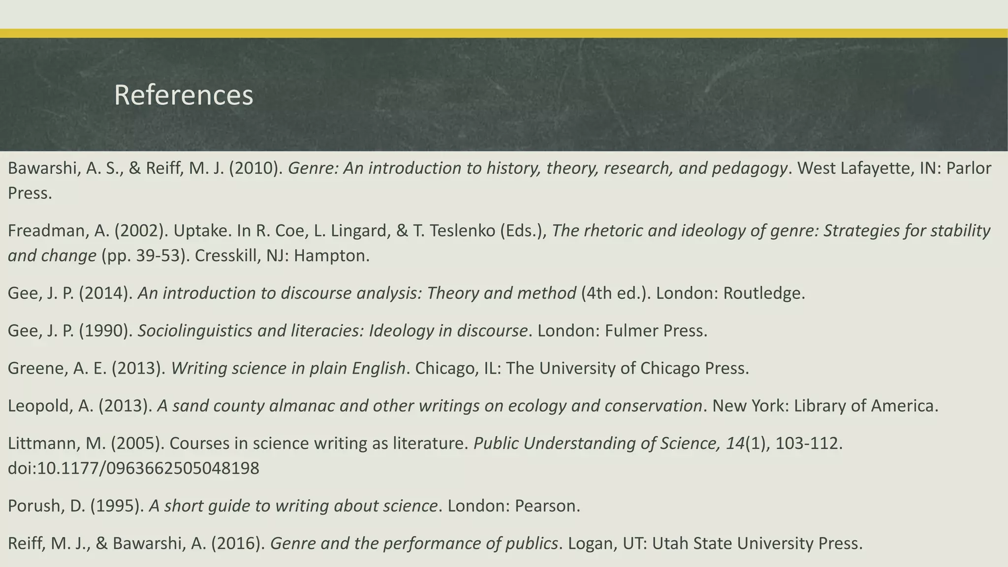 References
Bawarshi, A. S., & Reiff, M. J. (2010). Genre: An introduction to history, theory, research, and pedagogy. West Lafayette, IN: Parlor
Press.
Freadman, A. (2002). Uptake. In R. Coe, L. Lingard, & T. Teslenko (Eds.), The rhetoric and ideology of genre: Strategies for stability
and change (pp. 39-53). Cresskill, NJ: Hampton.
Gee, J. P. (2014). An introduction to discourse analysis: Theory and method (4th ed.). London: Routledge.
Gee, J. P. (1990). Sociolinguistics and literacies: Ideology in discourse. London: Fulmer Press.
Greene, A. E. (2013). Writing science in plain English. Chicago, IL: The University of Chicago Press.
Leopold, A. (2013). A sand county almanac and other writings on ecology and conservation. New York: Library of America.
Littmann, M. (2005). Courses in science writing as literature. Public Understanding of Science, 14(1), 103-112.
doi:10.1177/0963662505048198
Porush, D. (1995). A short guide to writing about science. London: Pearson.
Reiff, M. J., & Bawarshi, A. (2016). Genre and the performance of publics. Logan, UT: Utah State University Press.
 