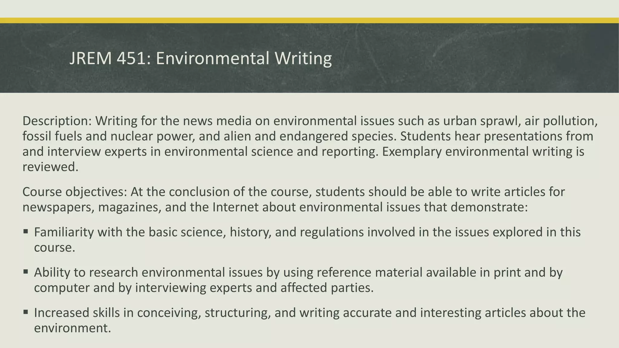 JREM 451: Environmental Writing
Description: Writing for the news media on environmental issues such as urban sprawl, air pollution,
fossil fuels and nuclear power, and alien and endangered species. Students hear presentations from
and interview experts in environmental science and reporting. Exemplary environmental writing is
reviewed.
Course objectives: At the conclusion of the course, students should be able to write articles for
newspapers, magazines, and the Internet about environmental issues that demonstrate:
 Familiarity with the basic science, history, and regulations involved in the issues explored in this
course.
 Ability to research environmental issues by using reference material available in print and by
computer and by interviewing experts and affected parties.
 Increased skills in conceiving, structuring, and writing accurate and interesting articles about the
environment.
 