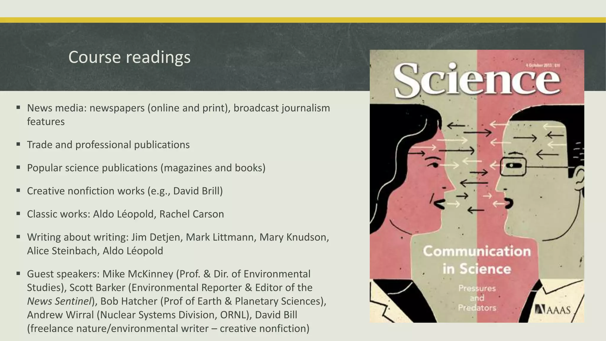 Course readings
 News media: newspapers (online and print), broadcast journalism
features
 Trade and professional publications
 Popular science publications (magazines and books)
 Creative nonfiction works (e.g., David Brill)
 Classic works: Aldo Léopold, Rachel Carson
 Writing about writing: Jim Detjen, Mark Littmann, Mary Knudson,
Alice Steinbach, Aldo Léopold
 Guest speakers: Mike McKinney (Prof. & Dir. of Environmental
Studies), Scott Barker (Environmental Reporter & Editor of the
News Sentinel), Bob Hatcher (Prof of Earth & Planetary Sciences),
Andrew Wirral (Nuclear Systems Division, ORNL), David Bill
(freelance nature/environmental writer – creative nonfiction)
 