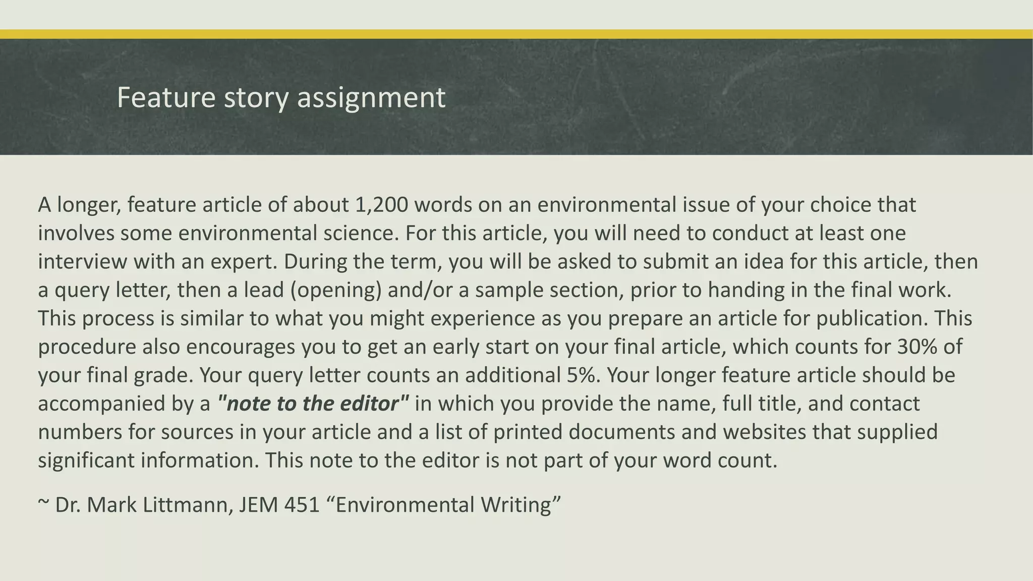 Feature story assignment
A longer, feature article of about 1,200 words on an environmental issue of your choice that
involves some environmental science. For this article, you will need to conduct at least one
interview with an expert. During the term, you will be asked to submit an idea for this article, then
a query letter, then a lead (opening) and/or a sample section, prior to handing in the final work.
This process is similar to what you might experience as you prepare an article for publication. This
procedure also encourages you to get an early start on your final article, which counts for 30% of
your final grade. Your query letter counts an additional 5%. Your longer feature article should be
accompanied by a "note to the editor" in which you provide the name, full title, and contact
numbers for sources in your article and a list of printed documents and websites that supplied
significant information. This note to the editor is not part of your word count.
~ Dr. Mark Littmann, JEM 451 “Environmental Writing”
 