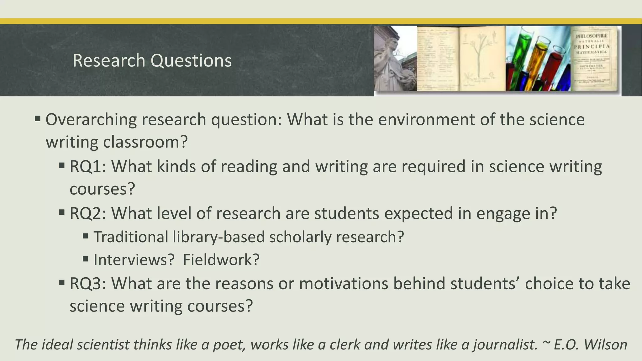 Research Questions
 Overarching research question: What is the environment of the science
writing classroom?
 RQ1: What kinds of reading and writing are required in science writing
courses?
 RQ2: What level of research are students expected in engage in?
 Traditional library-based scholarly research?
 Interviews? Fieldwork?
 RQ3: What are the reasons or motivations behind students’ choice to take
science writing courses?
The ideal scientist thinks like a poet, works like a clerk and writes like a journalist. ~ E.O. Wilson
 