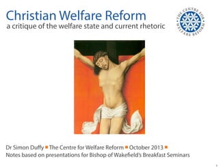 Christian Welfare Reform

a critique of the welfare state and current rhetoric

Dr Simon Duﬀy ￭ The Centre for Welfare Reform ￭ October 2013 ￭
Notes based on presentations for Bishop of Wakefield’s Breakfast Seminars
1

 