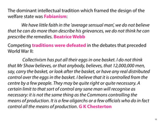 The dominant intellectual tradition which framed the design of the
welfare state was Fabianism:
We have little faith in the 'average sensual man', we do not believe
that he can do more than describe his grievances, we do not think he can
prescribe the remedies. Beatrice Webb
Competing traditions were defeated in the debates that preceded
World War II:
Collectivism has put all their eggs in one basket. I do not think
that Mr Shaw believes, or that anybody, believes, that 12,000,000 men,
say, carry the basket, or look after the basket, or have any real distributed
control over the eggs in the basket. I believe that it is controlled from the
centre by a few people. They may be quite right or quite necessary. A
certain limit to that sort of control any sane man will recognise as
necessary: it is not the same thing as the Commons controlling the
means of production. It is a few oligarchs or a few oﬃcials who do in fact
control all the means of production. G K Chesterton
10

 