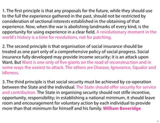 1. The first principle is that any proposals for the future, while they should use
to the full the experience gathered in the past, should not be restricted by
consideration of sectional interests established in the obtaining of that
experience. Now, when the war is abolishing landmarks of every kind, is the
opportunity for using experience in a clear field. A revolutionary moment in the
world's history is a time for revolutions, not for patching.
2. The second principle is that organisation of social insurance should be
treated as one part only of a comprehensive policy of social progress. Social
insurance fully developed may provide income security; it is an attack upon
Want. But Want is one only of five giants on the road of reconstruction and in
some ways the easiest to attack. The others are Disease, Ignorance, Squalor and
Idleness.
3. The third principle is that social security must be achieved by co-operation
between the State and the individual. The State should oﬀer security for service
and contribution. The State in organising security should not stifle incentive,
opportunity, responsibility; in establishing a national minimum, it should leave
room and encouragement for voluntary action by each individual to provide
more than that minimum for himself and his family. William Beveridge
11

 
