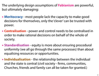 The underlying design assumptions of Fabianism are powerful,
but ultimately damaging:

• Meritocracy - most people lack the capacity to make good

decisions for themselves, only the ‘clever’ can be trusted with
power.

• Centralisation - power and control needs to be centralised in
order to make rational decisions on behalf of the whole of
society.

• Standardisation - equity is more about ensuring procedural

uniformity (we all go through the same processes) than about
equalising resources or opportunities.

• Individualisation - the relationship between the individual
and the state is central (civil society - firms, communities,
Churches, friends and family can all be taken for granted.)

12

 