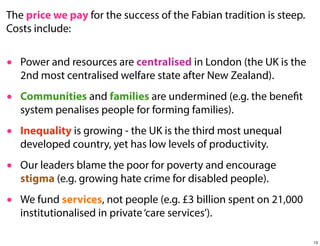 The price we pay for the success of the Fabian tradition is steep.
Costs include:
• Power and resources are centralised in London (the UK is the
2nd most centralised welfare state after New Zealand).
• Communities and families are undermined (e.g. the benefit
system penalises people for forming families).
• Inequality is growing - the UK is the third most unequal
developed country, yet has low levels of productivity.
• Our leaders blame the poor for poverty and encourage
stigma (e.g. growing hate crime for disabled people).
• We fund services, not people (e.g. £3 billion spent on 21,000
institutionalised in private ‘care services’).
13

 