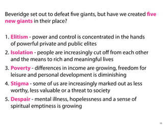 Beveridge set out to defeat five giants, but have we created five
new giants in their place?
1. Elitism - power and control is concentrated in the hands
of powerful private and public elites
2. Isolation - people are increasingly cut oﬀ from each other
and the means to rich and meaningful lives
3. Poverty - diﬀerences in income are growing, freedom for
leisure and personal development is diminishing
4. Stigma - some of us are increasingly marked out as less
worthy, less valuable or a threat to society
5. Despair - mental illness, hopelessness and a sense of
spiritual emptiness is growing
14

 