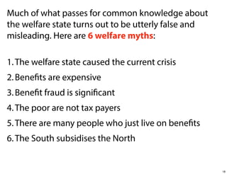 Much of what passes for common knowledge about
the welfare state turns out to be utterly false and
misleading. Here are 6 welfare myths:
1. The welfare state caused the current crisis
2. Benefits are expensive
3. Benefit fraud is significant
4. The poor are not tax payers
5. There are many people who just live on benefits
6. The South subsidises the North

18

 