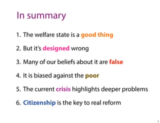 In summary
1. The welfare state is a good thing
2. But it’s designed wrong
3. Many of our beliefs about it are false
4. It is biased against the poor
5. The current crisis highlights deeper problems
6. Citizenship is the key to real reform
2

 