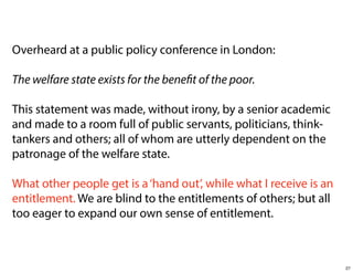 Overheard at a public policy conference in London:
The welfare state exists for the benefit of the poor.
This statement was made, without irony, by a senior academic
and made to a room full of public servants, politicians, thinktankers and others; all of whom are utterly dependent on the
patronage of the welfare state.
What other people get is a ‘hand out’, while what I receive is an
entitlement. We are blind to the entitlements of others; but all
too eager to expand our own sense of entitlement.

27

 