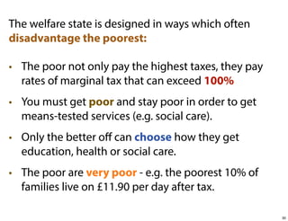 The welfare state is designed in ways which often
disadvantage the poorest:
• The poor not only pay the highest taxes, they pay
rates of marginal tax that can exceed 100%
• You must get poor and stay poor in order to get
means-tested services (e.g. social care).
• Only the better oﬀ can choose how they get
education, health or social care.
• The poor are very poor - e.g. the poorest 10% of
families live on £11.90 per day after tax.
30

 