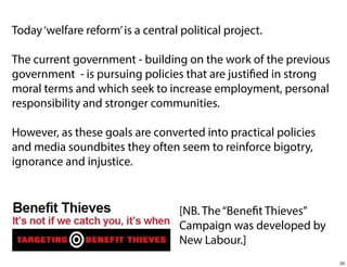 Today ‘welfare reform’ is a central political project.
The current government - building on the work of the previous
government - is pursuing policies that are justified in strong
moral terms and which seek to increase employment, personal
responsibility and stronger communities.
However, as these goals are converted into practical policies
and media soundbites they often seem to reinforce bigotry,
ignorance and injustice.

[NB. The “Benefit Thieves”
Campaign was developed by
New Labour.]
33

 