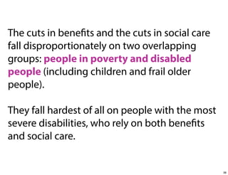 The cuts in benefits and the cuts in social care
fall disproportionately on two overlapping
groups: people in poverty and disabled
people (including children and frail older
people).
They fall hardest of all on people with the most
severe disabilities, who rely on both benefits
and social care.

38

 