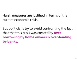 Harsh measures are justified in terms of the
current economic crisis.
But politicians try to avoid confronting the fact
that that this crisis was created by overborrowing by home owners & over-lending
by banks.

42

 
