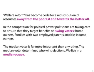 ‘Welfare reform’ has become code for a redistribution of
resources away from the poorest and towards the better oﬀ.
In the competition for political power politicians are taking care
to ensure that they target benefits on swing voters: home
owners, families with two employed parents, middle-income
earners.
The median voter is far more important than any other. The
median voter determines who wins elections. We live in a
medianocracy.

46

 