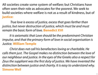 All societies create some system of welfare; but Christians have
often seen their role as advocates for the poorest. We seek to
build societies where welfare is not as a result of kindness, but of
justice:
True love is excess of justice, excess that goes farther than
justice, but never destruction of justice, which must be and must
remain the basic form of love. Benedict XVI
It is axiomatic that Love should be the predominant Christian
impulse, and that the primary form of love in social organisation is
Justice. William Temple
Christ does not call his benefactors loving or charitable. He
calls them just. The Gospel makes no distinction between the love of
our neighbour and justice. In the eyes of the Greeks also a respect for
Zeus the suppliant was the first duty of justice. We have invented the
distinction between justice and charity. It is easy to understand why.
Simone Weil
5

 