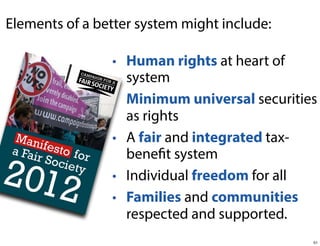 Elements of a better system might include:
• Human rights at heart of
system
• Minimum universal securities
as rights
• A fair and integrated taxbenefit system
• Individual freedom for all
• Families and communities
respected and supported.
51

 