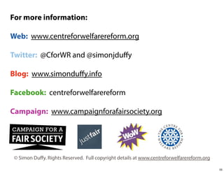 For more information:
Web: www.centreforwelfarereform.org
Twitter: @CforWR and @simonjduﬀy
Blog: www.simonduﬀy.info
Facebook: centreforwelfarereform
Campaign: www.campaignforafairsociety.org

© Simon Duﬀy. Rights Reserved. Full copyright details at www.centreforwelfarereform.org
55

 