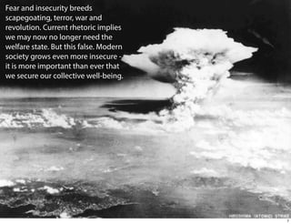 Fear and insecurity breeds
scapegoating, terror, war and
revolution. Current rhetoric implies
we may now no longer need the
welfare state. But this false. Modern
society grows even more insecure it is more important than ever that
we secure our collective well-being.

7

 